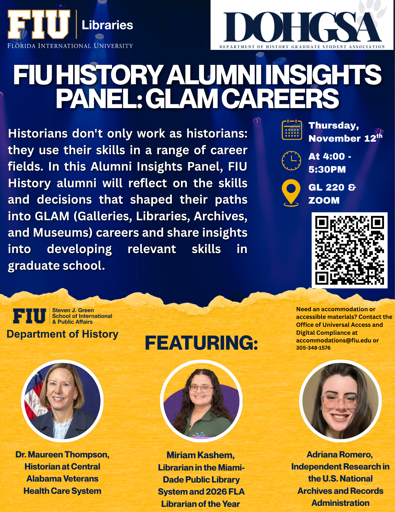 FIU FLORIDA INTERNATIONAL UNIVERSITY  Steven J. Green School of International & Public Affairs  Department of History DOHGSA DEPARTMENT OF HISTORY GRADUATE STUDENT ASSOCIATION  &  Libraries   FIU HISTORY ALUMNI INSIGHTS PANEL:GLAM CAREERS Thursday, November 12th  At 4:00 - 5:30PM  GL 220 & ZOOM  Historians don't only work as historians: they use their skills in a range of career fields. In this Alumni Insights Panel, FIU History alumni will reflect on the skills and decisions that shaped their paths into GLAM (Galleries, Libraries, Archives, and Museums) careers and share insights into graduate school.  FEATURING: Dr. Maureen Thompson, Historian at Central Alabama Veterans Health Care System  Miriam Kashem, Librarian in the Miami- Dade Public Library System and 2026 FLA Librarian of the Year  Adriana Romero, Independent Research i the U.S. National Archives and Records Administration   Need an accommodation or accessible materials? Contact t Office of Universal Access and Digital Compliance at accommodations@fiu.edu or 305-348-1576